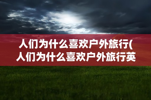人们为什么喜欢户外旅行(人们为什么喜欢户外旅行英语)