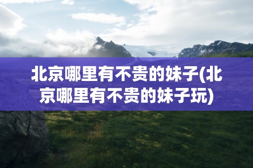 北京哪里有不贵的妹子(北京哪里有不贵的妹子玩)