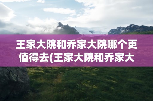 王家大院和乔家大院哪个更值得去(王家大院和乔家大院哪个更值得去看)