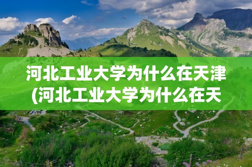 河北工业大学为什么在天津(河北工业大学为什么在天津 怎么管理)