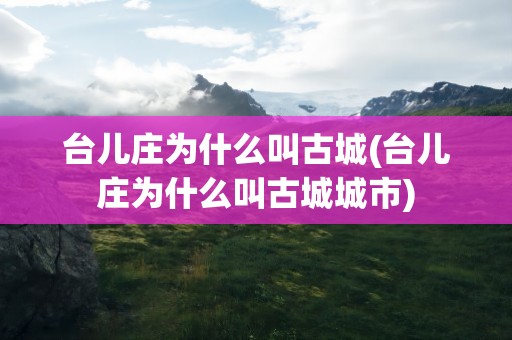 台儿庄为什么叫古城(台儿庄为什么叫古城城市)