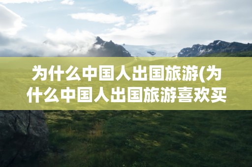 为什么中国人出国旅游(为什么中国人出国旅游喜欢买东西)