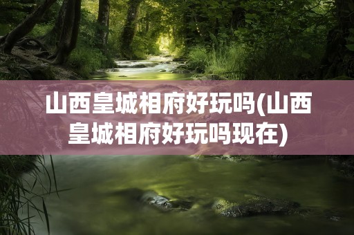 山西皇城相府好玩吗(山西皇城相府好玩吗现在)