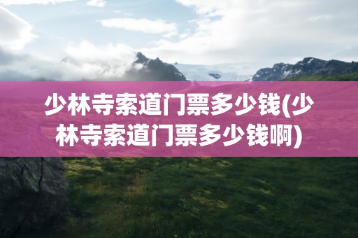 少林寺索道门票多少钱(少林寺索道门票多少钱啊)