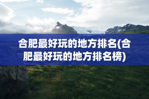 合肥最好玩的地方排名(合肥最好玩的地方排名榜)