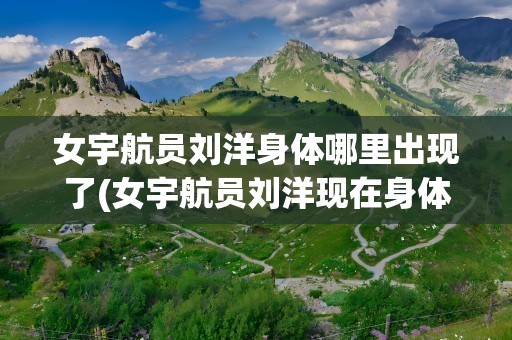女宇航员刘洋身体哪里出现了(女宇航员刘洋现在身体状况如何)