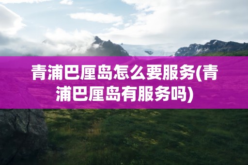 青浦巴厘岛怎么要服务(青浦巴厘岛有服务吗)
