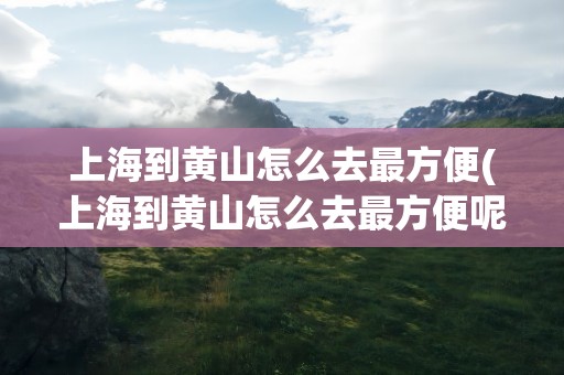 上海到黄山怎么去最方便(上海到黄山怎么去最方便呢)