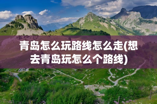 青岛怎么玩路线怎么走(想去青岛玩怎么个路线)