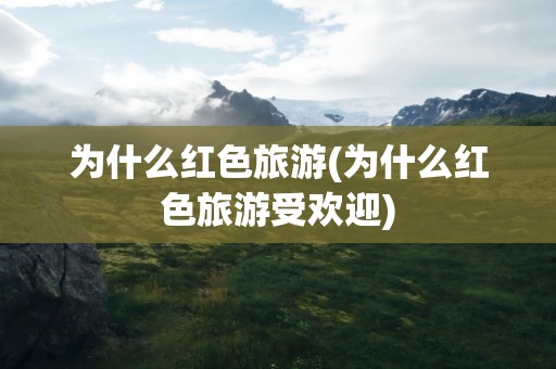 为什么红色旅游(为什么红色旅游受欢迎)