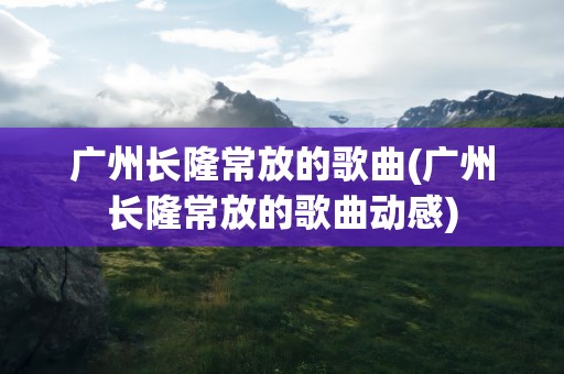 广州长隆常放的歌曲(广州长隆常放的歌曲动感)