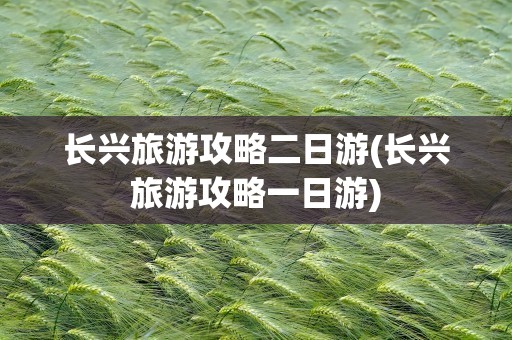 长兴旅游攻略二日游(长兴旅游攻略一日游)