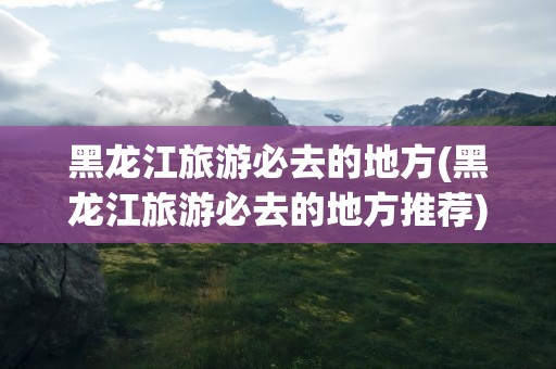 黑龙江旅游必去的地方(黑龙江旅游必去的地方推荐)