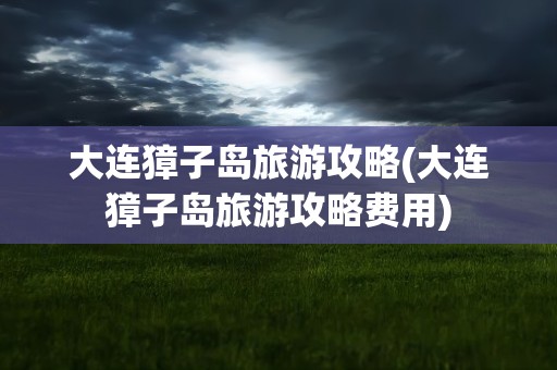 大连獐子岛旅游攻略(大连獐子岛旅游攻略费用)