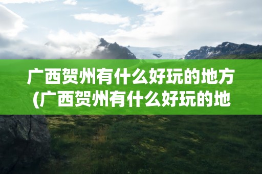 广西贺州有什么好玩的地方(广西贺州有什么好玩的地方吗)
