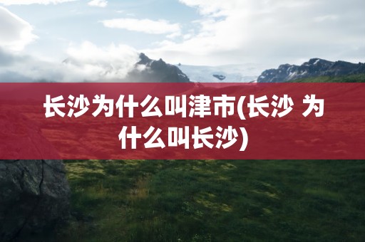 长沙为什么叫津市(长沙 为什么叫长沙)