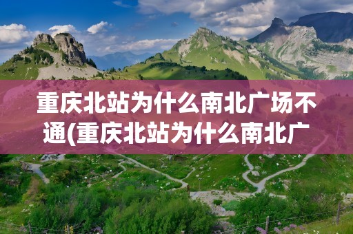 重庆北站为什么南北广场不通(重庆北站为什么南北广场不通地铁)