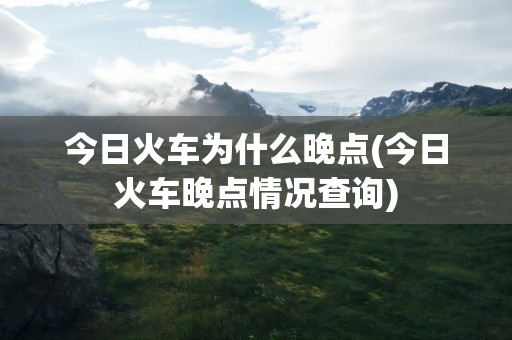 今日火车为什么晚点(今日火车晚点情况查询)