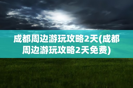 成都周边游玩攻略2天(成都周边游玩攻略2天免费)