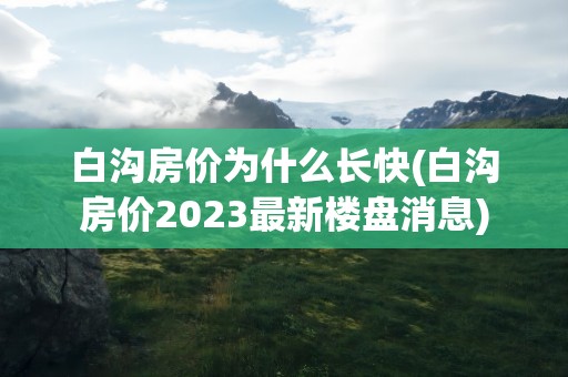 白沟房价为什么长快(白沟房价2023最新楼盘消息)