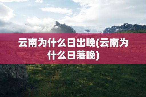 云南为什么日出晚(云南为什么日落晚)