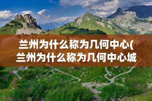 兰州为什么称为几何中心(兰州为什么称为几何中心城市)