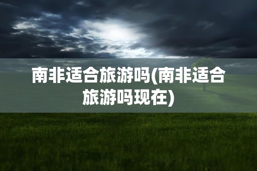 南非适合旅游吗(南非适合旅游吗现在)