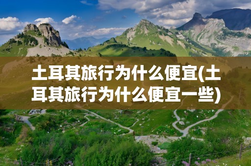 土耳其旅行为什么便宜(土耳其旅行为什么便宜一些)