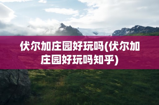 伏尔加庄园好玩吗(伏尔加庄园好玩吗知乎)