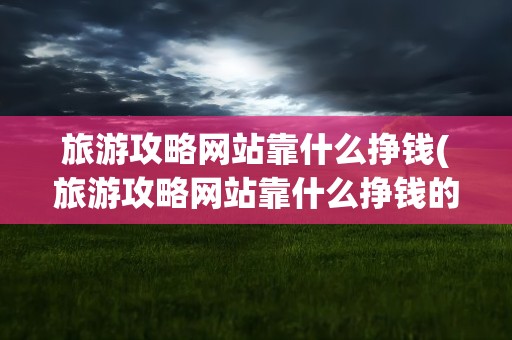 旅游攻略网站靠什么挣钱(旅游攻略网站靠什么挣钱的)