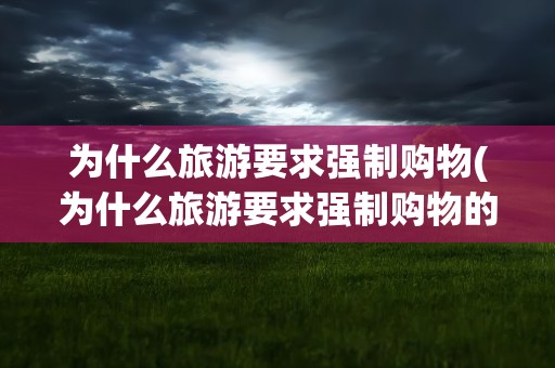 为什么旅游要求强制购物(为什么旅游要求强制购物的原因)