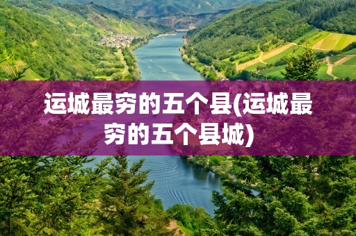 运城最穷的五个县(运城最穷的五个县城)