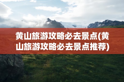 黄山旅游攻略必去景点(黄山旅游攻略必去景点推荐)