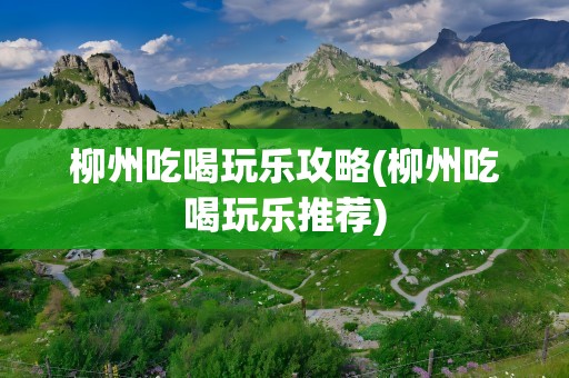柳州吃喝玩乐攻略(柳州吃喝玩乐推荐)