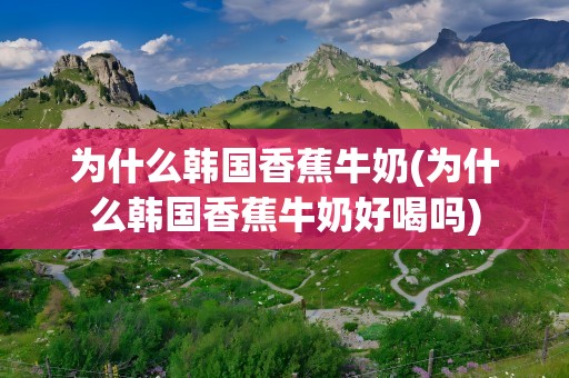 为什么韩国香蕉牛奶(为什么韩国香蕉牛奶好喝吗)