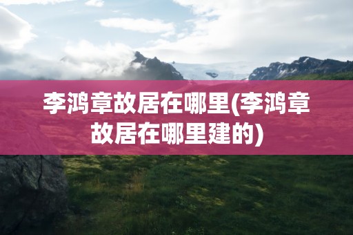 李鸿章故居在哪里(李鸿章故居在哪里建的)