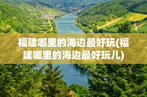 福建哪里的海边最好玩(福建哪里的海边最好玩儿)