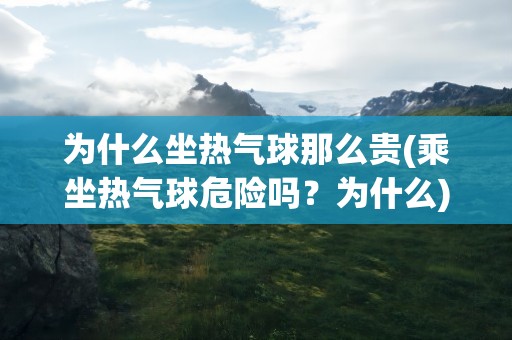 为什么坐热气球那么贵(乘坐热气球危险吗？为什么)