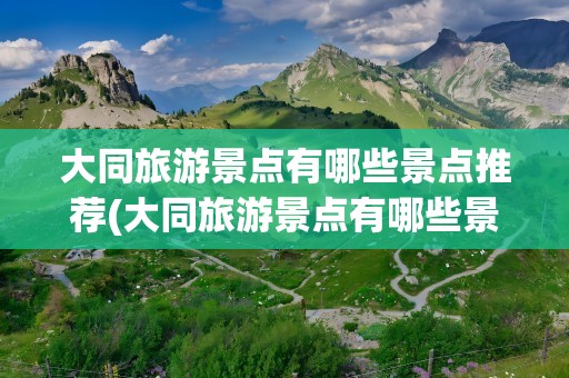 大同旅游景点有哪些景点推荐(大同旅游景点有哪些景点推荐自驾)