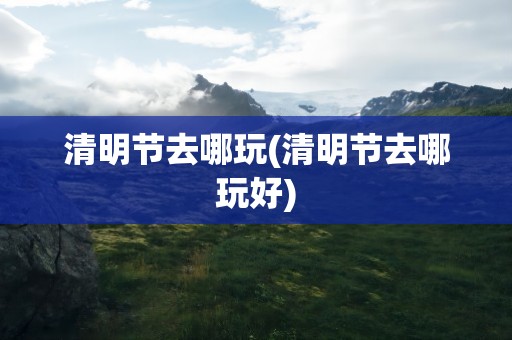 清明节去哪玩(清明节去哪玩好)