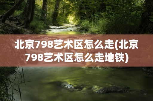 北京798艺术区怎么走(北京798艺术区怎么走地铁)