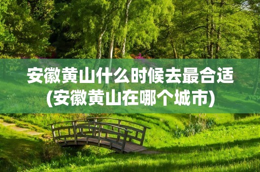 安徽黄山什么时候去最合适(安徽黄山在哪个城市)