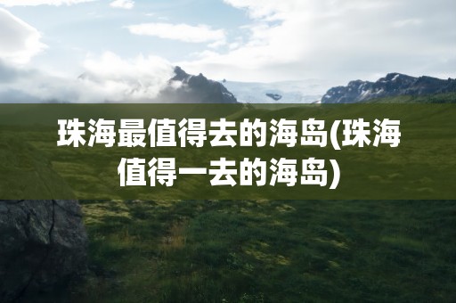 珠海最值得去的海岛(珠海值得一去的海岛)