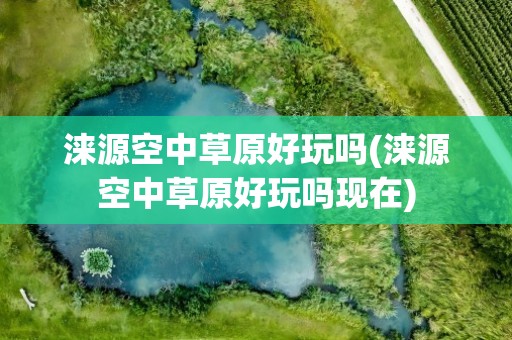 涞源空中草原好玩吗(涞源空中草原好玩吗现在)