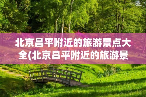 北京昌平附近的旅游景点大全(北京昌平附近的旅游景点大全介绍)