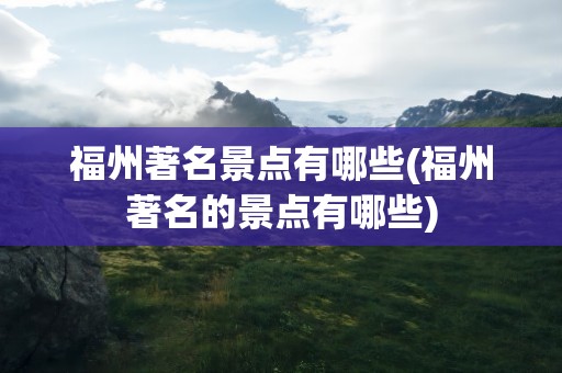福州著名景点有哪些(福州著名的景点有哪些)
