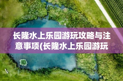 长隆水上乐园游玩攻略与注意事项(长隆水上乐园游玩攻略与注意事项视频)