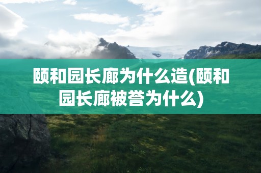 颐和园长廊为什么造(颐和园长廊被誉为什么)