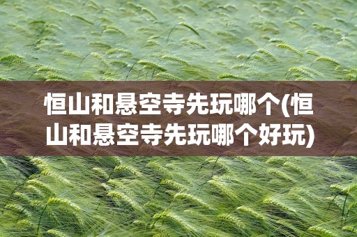 恒山和悬空寺先玩哪个(恒山和悬空寺先玩哪个好玩)