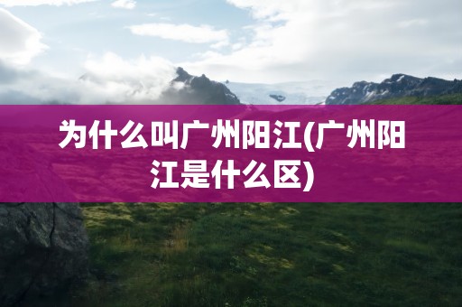 为什么叫广州阳江(广州阳江是什么区)